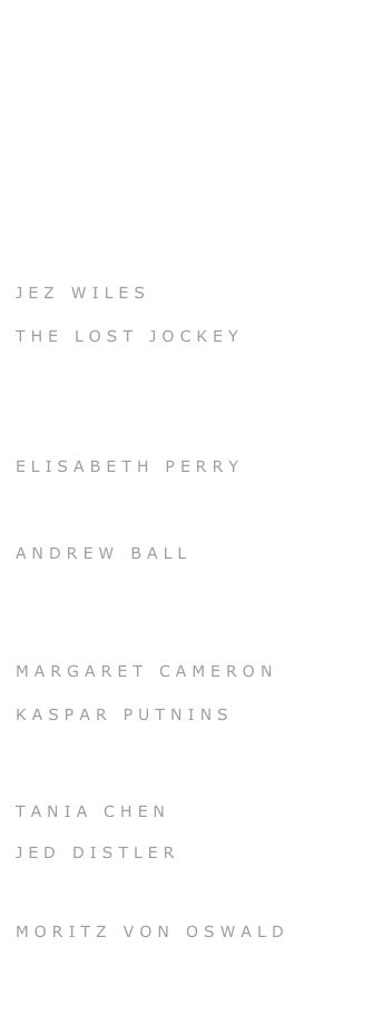 &#10;GYLN PERRIN&#10;CLAUDIA BRUCKEN&#10;BERNARDO DEVLIN&#10;PAUL HUMPHRIES&#10;KATE HALSALL&#10;&#10;GENEVIEVE WILKINS&#10;&#10;JEZ WILES&#10;THE LOST JOCKEY&#10;JOHN HARLE&#10;SIMON HARAM&#10;ELISABETH PERRY&#10;DARRAGH MORGAN&#10;ANDREW BALL&#10;SIMON FISHER TURNER&#10;ANNETE PEACOCK&#10;MARGARET CAMERON&#10;KASPAR PUTNINS&#10;KADY PLASS&#10;&#10;TANIA CHEN&#10;&#10;JED DISTLER&#10;&#10;DONT RHINE&#10;&#10;MORITZ VON OSWALD