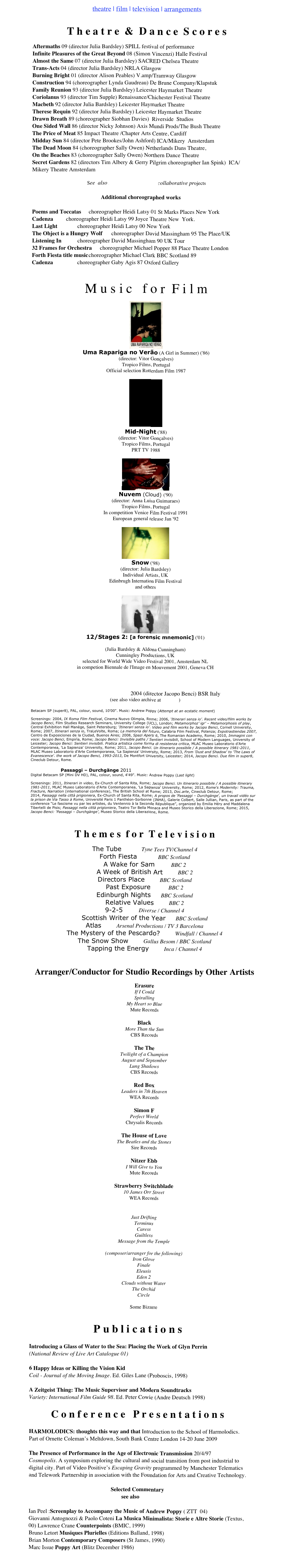 theatre | film | television | arrangements &#10;&#10;T h e a t r e  &amp;  D a n c e  S c o r e s&#10;Aftermaths 09 (director Julia Bardsley) SPILL festival of performance&#10;Infinite Pleasures of the Great Beyond 08 (Simon Vincenzi) Halle Festival&#10;Almost the Same 07 (director Julia Bardsley) SACRED Chelsea Theatre&#10;Trans-Acts 04 (director Julia Bardsley) NRLA Glasgow&#10;Burning Bright 01 (director Alison Peables) V.amp/Tramway Glasgow&#10;Construction 94 (choreographer Lynda Gaudreau) De Brune Company/Klapstuk&#10;Family Reunion 93 (director Julia Bardsley) Leicester Haymarket Theatre&#10;Coriolanus 93 (director Tim Supple) Renaissance/Chichester Festival Theatre&#10;Macbeth 92 (director Julia Bardsley) Leicester Haymarket Theatre&#10;Therese Requin 92 (director Julia Bardsley) Leicester Haymarket Theatre&#10;Drawn Breath 89 (choreographer Siobhan Davies)  Riverside  Studios&#10;One Sided Wall 86 (director Nicky Johnson) Axis Mundi Prods/The Bush Theatre&#10;The Price of Meat 85 Impact Theatre /Chapter Arts Centre, Cardiff&#10;Midday Sun 84 (director Pete Brookes/John Ashford) ICA/Mikery  Amsterdam&#10;The Dead Moon 84 (choreographer Sally Owen) Netherlands Dans Theatre, &#10;On the Beaches 83 (choreographer Sally Owen) Northern Dance Theatre&#10;Secret Gardens 82 (directors Tim Albery &amp; Gerry Pilgrim choreographer Ian Spink)  ICA/  Mikery Theatre Amsterdam&#10;&#10;See  also BARDSLEY_POPPY collaborative projects&#10;&#10;Additional choreographed works&#10;&#10;Poems and Toccatas &#9;choreographer Heidi Latsy 01 St Marks Places New York&#10;Cadenza&#9;&#9;choreographer Heidi Latsy 99 Joyce Theatre New  York. &#10;Last Light&#9;&#9;choreographer Heidi Latsy 00 New York&#10;The Object is a Hungry Wolf&#9;choreographer David Massingham 95 The Place/UK &#10;Listening In&#9;&#9;choreographer David Massingham 90 UK Tour&#10;32 Frames for Orchestra&#9;choreographer Michael Popper 88 Place Theatre London&#10;Forth Fiesta title music&#9;choreographer Michael Clark BBC Scotland 89&#10;Cadenza&#9;&#9;&#9;choreographer Gaby Agis 87 Oxford Gallery&#10;&#10;&#10;M u s i c   f o r  F i l m &#10;￼&#10;Uma Rapariga no Verão (A Girl in Summer) ('86) &#10;(director: Vitor Gonçalves)&#10;Tropico Films, Portugal &#10;Official selection Rotterdam Film 1987&#10;&#10;￼ &#10;Mid-Night ('88) &#10;(director: Vitor Gonçalves)&#10;Tropico Films, Portugal &#10;PRT TV 1988&#10;&#10;￼&#10;Nuvem (Cloud) ('90) &#10;(director: Anna Luisa Guimaraes)&#10;Tropico Films, Portugal &#10;In competition Venice Film Festival 1991 &#10;European general release Jan '92&#10;&#10;￼&#10;Snow ('98) &#10;(director: Julia Bardsley)&#10;Individual Artists, UK&#10;Edinbrugh Internation Film Festival&#10;and others&#10;&#10;￼&#10;12/Stages 2: [a forensic mnemonic] ('01) &#10;&#10;(Julia Bardsley &amp; Aldona Cunningham)&#10;Cunningley Productions, UK&#10;selected for World Wide Video Festival 2001, Amsterdam NL&#10;in competion Biennale de l'Image en Mouvement 2001, Geneva CH&#10;&#10;&#10;&#10;Una Giornata lunga Senzo Io 2004 (director Jacopo Benci) BSR Italy&#10;(see also video archive at VIMEO)&#10;&#10;Betacam SP (super8), PAL, colour, sound, 10'00&quot;. Music: Andrew Poppy (Attempt at an ecstatic moment)&#10;&#10;Screenings: 2004, IX Roma Film Festival, Cinema Nuovo Olimpia, Rome; 2006, ‘Itinerari senza io’. Recent video/film works by Jacopo Benci, Film Studies Research Seminars, University College (UCL), London; Metamorphoz’ igr’ – Metamorphosis of play, Central Exhibition Hall Manège, Saint Petersburg; ‘Itinerari senza io’. Video and film works by Jacopo Benci, Cornell University, Rome; 2007, Itinerari senza io, TraLeVolte, Roma; La memoria del futuro, Calabria Film Festival, Potenza; Expotrastiendas 2007, Centro de Exposiciones de la Ciudad, Buenos Aires; 2008, Spazi Aperti 6, The Romanian Academy, Rome; 2010, Immagini con voce: Jacopo Benci, Empirìa, Rome; Jacopo Benci: Invisible paths / Sentieri invisibili, School of Modern Languages, University of Leicester; Jacopo Benci: Sentieri invisibili. Pratica artistica come forma di resistenza critica, MLAC Museo Laboratorio d'Arte Contemporanea, 'La Sapienza' University, Rome; 2011, Jacopo Benci. Un itinerario possibile / A possible itinerary 1981-2011, MLAC Museo Laboratorio d'Arte Contemporanea, 'La Sapienza' University, Rome; 2013, From 'Dust and Shadow' to 'The Laws of Evanescence'. the work of Jacopo Benci, 1993-2013, De Montfort University, Leicester; 2014, Jacopo Benci. Due film in super8, Cineclub Detour, Rome.&#10;&#10;                    Passaggi – Durchgänge 2011&#10;Digital Betacam SP (Mini DV HD), PAL, colour, sound, 4'49&quot;. Music: Andrew Poppy (Last light)&#10;&#10;Screenings: 2011, Itinerari in video, Ex-Church of Santa Rita, Rome; Jacopo Benci. Un itinerario possibile / A possible itinerary 1981-2011, MLAC Museo Laboratorio d'Arte Contemporanea, 'La Sapienza' University, Rome; 2012, Rome's Modernity: Trauma, Fracture, Narration (international conference), The British School at Rome; 2013, Doc.arte, Cineclub Detour, Rome; 2014, Passaggi nella città prigioniera, Ex-Church of Santa Rita, Rome; A propos de ‘Passaggi – Durchgänge‘, un travail vidéo sur la prison de Via Tasso à Rome, Université Paris 1 Panthéon-Sorbonne (INHA), Galerie Colbert, Salle Jullian, Paris, as part of the conference “Le fascisme vu par les artistes, du Ventennio à la Seconde République”, organized by Emilia Héry and Maddalena Tibertelli de Pisis; Passaggi nella città prigioniera, Teatro Tor Bella Monaca and Museo Storico della Liberazione, Rome; 2015, Jacopo Benci: ‘Passaggi – Durchgänge’, Museo Storico della Liberazione, Rome.&#10;&#10;T h e m e s  f o r  T e l e v i s i o n &#10;The Tube                Tyne Tees TV/Channel 4&#10;Forth Fiesta                BBC Scotland&#10;A Wake for Sam            BBC 2&#10;A Week of British Art            BBC 2&#10;Directors Place            BBC Scotland&#10;Past Exposure            BBC 2&#10;Edinburgh Nights        BBC Scotland&#10;Relative Values            BBC 2&#10;9-2-5            Diverse / Channel 4&#10;Scottish Writer of the Year        BBC Scotland&#10;Atlas            Arsenal Productions / TV 3 Barcelona&#10;The Mystery of the Pescardo?            Windfall / Channel 4&#10;The Snow Show            Gallus Besom / BBC Scotland&#10;Tapping the Energy            Inca / Channel 4&#10;&#10;&#10;Arranger/Conductor for Studio Recordings by Other Artists &#10;Erasure &#10;If I Could &#10;Spiralling &#10;My Heart so Blue &#10;Mute Records &#10;&#10;Black &#10;More Than the Sun&#10;CBS Records&#10;&#10;The The &#10;Twilight of a Champion &#10;August and September &#10;Lung Shadows&#10;CBS Records&#10; &#10;Red Box &#10;Leaders in 7th Heaven&#10;WEA Records&#10;&#10;Simon F &#10;Perfect World&#10;Chrysalis Records&#10;&#10;The House of Love &#10;The Beatles and the Stones&#10;Sire Records&#10;&#10;Nitzer Ebb &#10;I Will Give to You&#10;Mute Records&#10;&#10;Strawberry Switchblade &#10;10 James Orr Street&#10;WEA Records&#10;&#10;Psychic TV &#10;Just Drifting &#10;Terminus &#10;Caress &#10;Guiltless &#10;Message from the Temple&#10;&#10;(composer/arranger for the following) &#10;Iron Glove &#10;Finale &#10;Eleusis &#10;Eden 2 &#10;Clouds without Water &#10;The Orchid &#10;Circle&#10;&#10;Some Bizarre&#10;&#10;&#10;P u b l i c a t i o n s&#10;&#10;Introducing a Glass of Water to the Sea: Placing the Work of Glyn Perrin&#10;(National Review of Live Art Catalogue 01)&#10;&#10;6 Happy Ideas or Killing the Vision Kid&#10;Coil - Journal of the Moving Image. Ed. Giles Lane (Proboscis, 1998)&#10;&#10;A Zeitgeist Thing: The Music Supervisor and Modern Soundtracks&#10;Variety: International Film Guide 98. Ed. Peter Cowie (Andre Deutsch 1998)&#10;&#10;C o n f e r e n c e   P r e s e n t a t i o n s&#10;&#10;HARMOLODICS: thoughts this way and that Introduction to the School of Harmolodics. Part of Ornette Coleman’s Meltdown, South Bank Centre London 14-20 June 2009&#10;&#10;The Presence of Performance in the Age of Electronic Transmission 20/4/97&#10;Cosmopolis. A symposium exploring the cultural and social transition from post industrial to digital city. Part of Video Positive’s Escaping Gravity programmed by Manchester Telematics and Telework Partnership in association with the Foundation for Arts and Creative Technology.&#10;&#10;Selected Commentary&#10;see also Press&#10;&#10;Ian Peel :Screenplay to Accompany the Music of Andrew Poppy ( ZTT  04)&#10;Giovanni Antognozzi &amp; Paolo Coteni La Musica Minimalista: Storie e Altre Storie (Textus, 00) Lawrence Crane Counterpoints (BMIC, 1999)&#10;Bruno Letort Musiques Plurielles (Editions Balland, 1998)&#10;Brian Morton Contemporary Composers (St James, 1990)&#10;Marc Issue Poppy Art (Blitz December 1986)&#10;&#10;